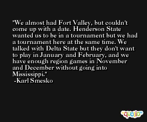 We almost had Fort Valley, but couldn't come up with a date. Henderson State wanted us to be in a tournament but we had a tournament here at the same time. We talked with Delta State but they don't want to play in January and February, and we have enough region games in November and December without going into Mississippi. -Karl Smesko
