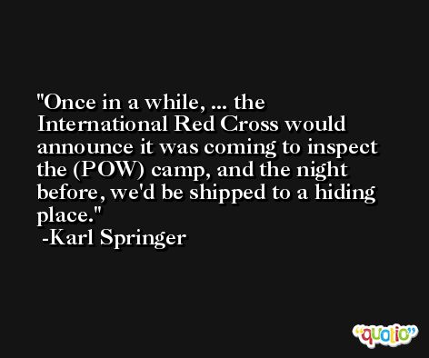 Once in a while, ... the International Red Cross would announce it was coming to inspect the (POW) camp, and the night before, we'd be shipped to a hiding place. -Karl Springer