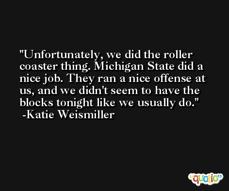 Unfortunately, we did the roller coaster thing. Michigan State did a nice job. They ran a nice offense at us, and we didn't seem to have the blocks tonight like we usually do. -Katie Weismiller