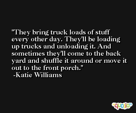 They bring truck loads of stuff every other day. They'll be loading up trucks and unloading it. And sometimes they'll come to the back yard and shuffle it around or move it out to the front porch. -Katie Williams