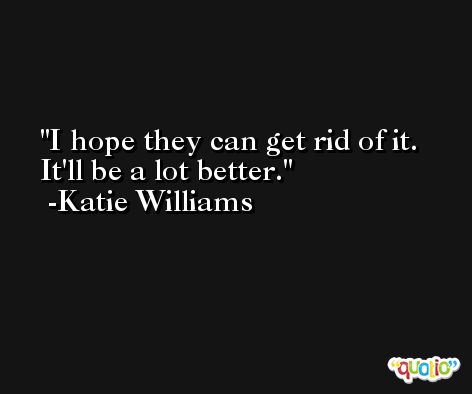 I hope they can get rid of it. It'll be a lot better. -Katie Williams