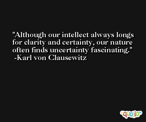 Although our intellect always longs for clarity and certainty, our nature often finds uncertainty fascinating. -Karl von Clausewitz