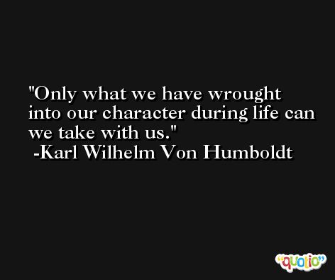 Only what we have wrought into our character during life can we take with us. -Karl Wilhelm Von Humboldt