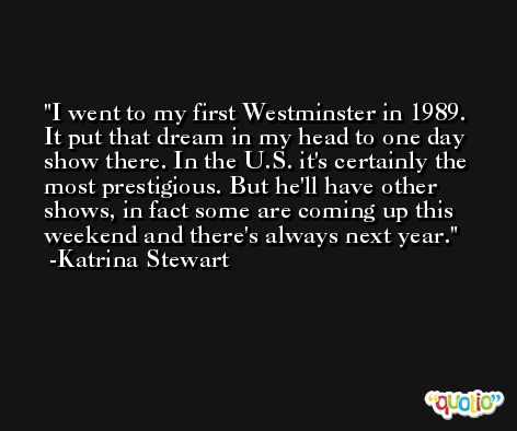 I went to my first Westminster in 1989. It put that dream in my head to one day show there. In the U.S. it's certainly the most prestigious. But he'll have other shows, in fact some are coming up this weekend and there's always next year. -Katrina Stewart