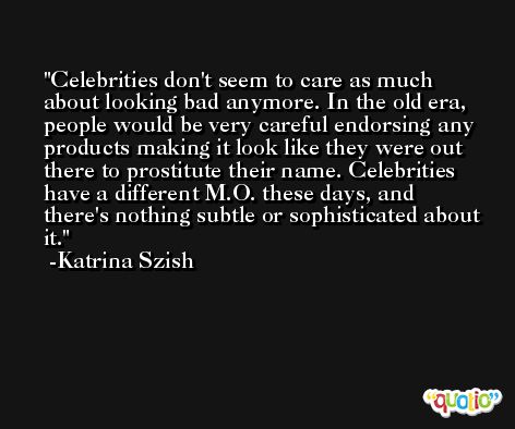 Celebrities don't seem to care as much about looking bad anymore. In the old era, people would be very careful endorsing any products making it look like they were out there to prostitute their name. Celebrities have a different M.O. these days, and there's nothing subtle or sophisticated about it. -Katrina Szish