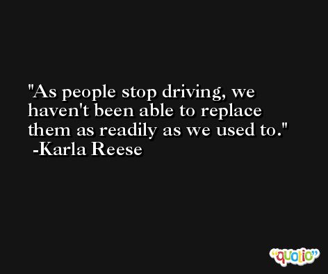 As people stop driving, we haven't been able to replace them as readily as we used to. -Karla Reese