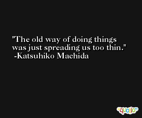 The old way of doing things was just spreading us too thin. -Katsuhiko Machida