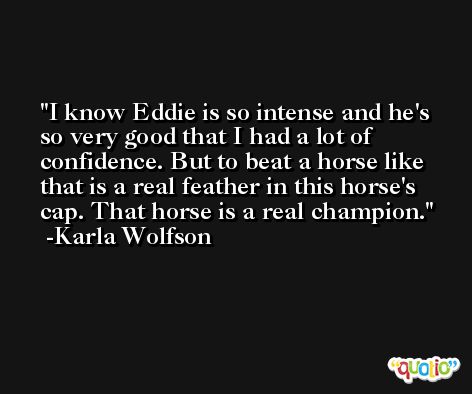 I know Eddie is so intense and he's so very good that I had a lot of confidence. But to beat a horse like that is a real feather in this horse's cap. That horse is a real champion. -Karla Wolfson