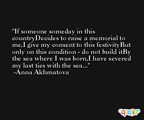 If someone someday in this countryDecides to raise a memorial to me,I give my consent to this festivityBut only on this condition - do not build itBy the sea where I was born,I have severed my last ties with the sea... -Anna Akhmatova