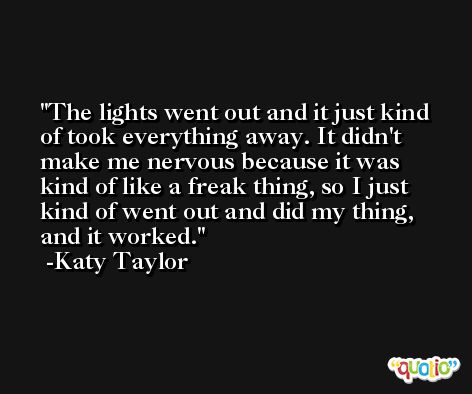The lights went out and it just kind of took everything away. It didn't make me nervous because it was kind of like a freak thing, so I just kind of went out and did my thing, and it worked. -Katy Taylor