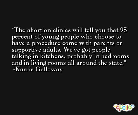 The abortion clinics will tell you that 95 percent of young people who choose to have a procedure come with parents or supportive adults. We've got people talking in kitchens, probably in bedrooms and in living rooms all around the state. -Karrie Galloway
