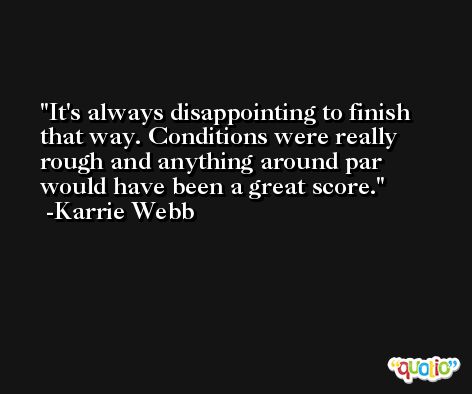 It's always disappointing to finish that way. Conditions were really rough and anything around par would have been a great score. -Karrie Webb