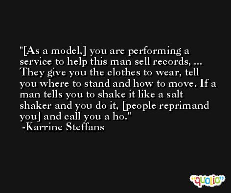 [As a model,] you are performing a service to help this man sell records, ... They give you the clothes to wear, tell you where to stand and how to move. If a man tells you to shake it like a salt shaker and you do it, [people reprimand you] and call you a ho. -Karrine Steffans