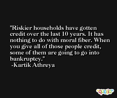 Riskier households have gotten credit over the last 10 years. It has nothing to do with moral fiber. When you give all of those people credit, some of them are going to go into bankruptcy. -Kartik Athreya