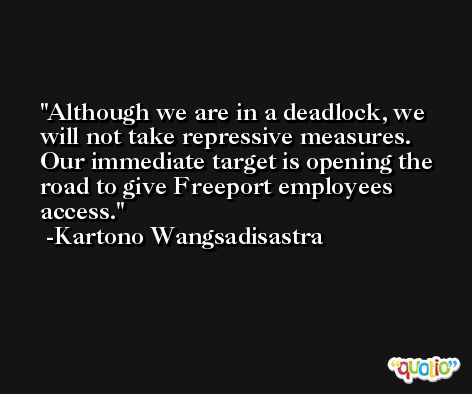 Although we are in a deadlock, we will not take repressive measures. Our immediate target is opening the road to give Freeport employees access. -Kartono Wangsadisastra