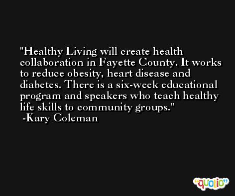 Healthy Living will create health collaboration in Fayette County. It works to reduce obesity, heart disease and diabetes. There is a six-week educational program and speakers who teach healthy life skills to community groups. -Kary Coleman