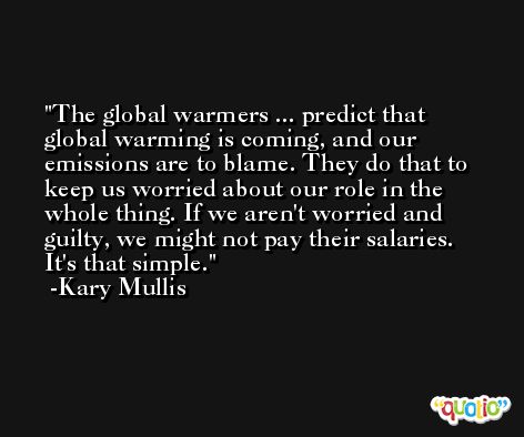 The global warmers ... predict that global warming is coming, and our emissions are to blame. They do that to keep us worried about our role in the whole thing. If we aren't worried and guilty, we might not pay their salaries. It's that simple. -Kary Mullis