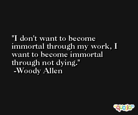 I don't want to become immortal through my work, I want to become immortal through not dying. -Woody Allen
