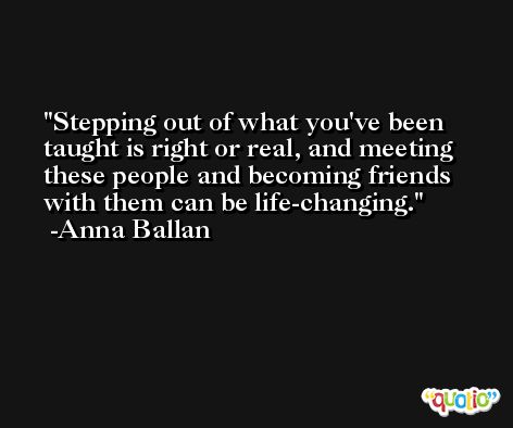 Stepping out of what you've been taught is right or real, and meeting these people and becoming friends with them can be life-changing. -Anna Ballan