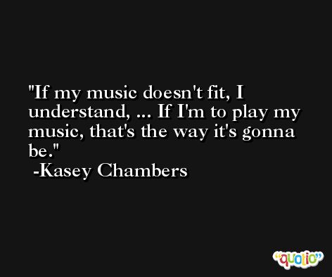 If my music doesn't fit, I understand, ... If I'm to play my music, that's the way it's gonna be. -Kasey Chambers