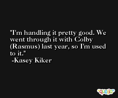 I'm handling it pretty good. We went through it with Colby (Rasmus) last year, so I'm used to it. -Kasey Kiker