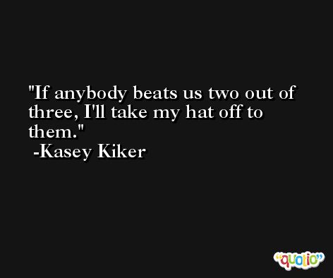 If anybody beats us two out of three, I'll take my hat off to them. -Kasey Kiker