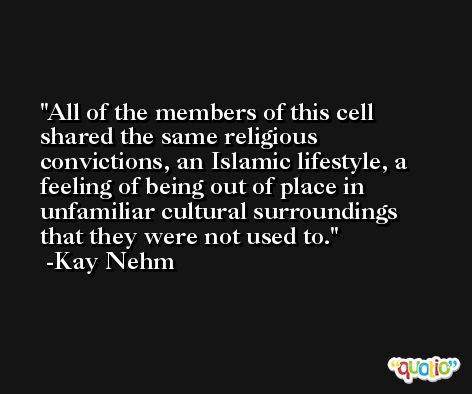 All of the members of this cell shared the same religious convictions, an Islamic lifestyle, a feeling of being out of place in unfamiliar cultural surroundings that they were not used to. -Kay Nehm