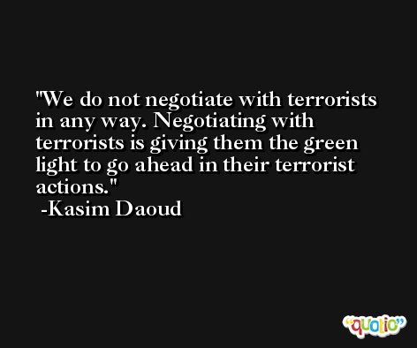 We do not negotiate with terrorists in any way. Negotiating with terrorists is giving them the green light to go ahead in their terrorist actions. -Kasim Daoud