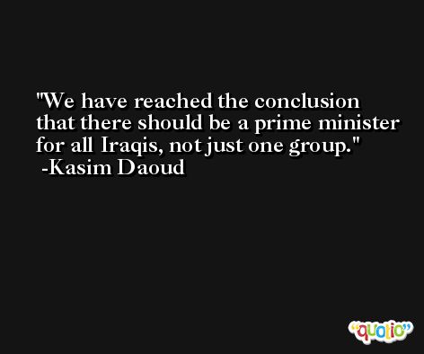We have reached the conclusion that there should be a prime minister for all Iraqis, not just one group. -Kasim Daoud