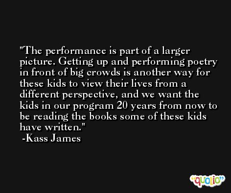 The performance is part of a larger picture. Getting up and performing poetry in front of big crowds is another way for these kids to view their lives from a different perspective, and we want the kids in our program 20 years from now to be reading the books some of these kids have written. -Kass James
