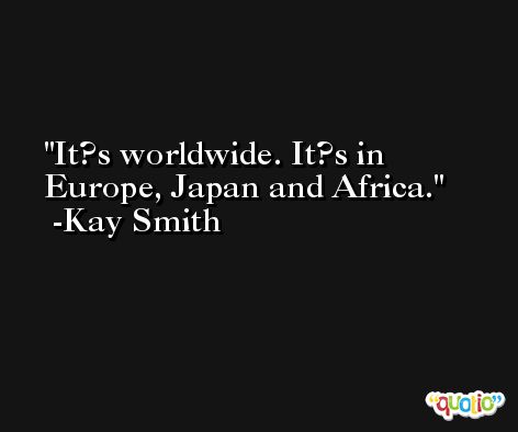 It?s worldwide. It?s in Europe, Japan and Africa. -Kay Smith