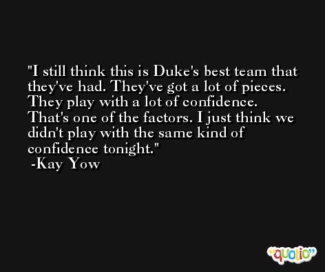 I still think this is Duke's best team that they've had. They've got a lot of pieces. They play with a lot of confidence. That's one of the factors. I just think we didn't play with the same kind of confidence tonight. -Kay Yow