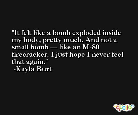 It felt like a bomb exploded inside my body, pretty much. And not a small bomb — like an M-80 firecracker. I just hope I never feel that again. -Kayla Burt