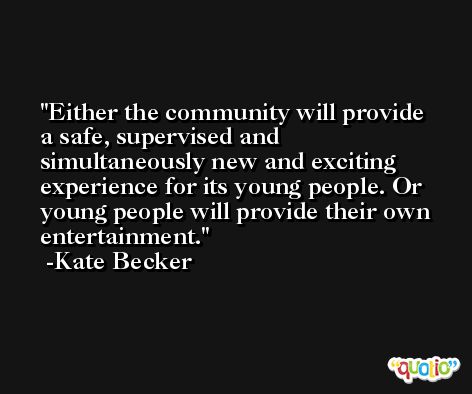 Either the community will provide a safe, supervised and simultaneously new and exciting experience for its young people. Or young people will provide their own entertainment. -Kate Becker