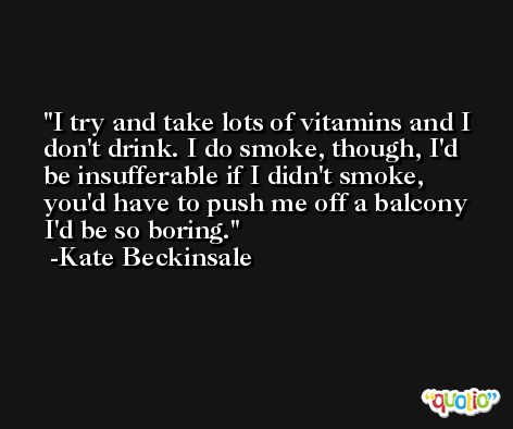 I try and take lots of vitamins and I don't drink. I do smoke, though, I'd be insufferable if I didn't smoke, you'd have to push me off a balcony I'd be so boring. -Kate Beckinsale
