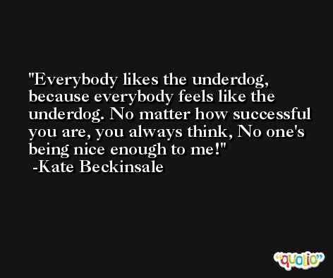 Everybody likes the underdog, because everybody feels like the underdog. No matter how successful you are, you always think, No one's being nice enough to me! -Kate Beckinsale