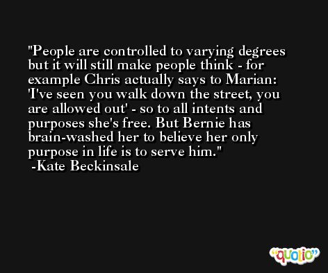 People are controlled to varying degrees but it will still make people think - for example Chris actually says to Marian: 'I've seen you walk down the street, you are allowed out' - so to all intents and purposes she's free. But Bernie has brain-washed her to believe her only purpose in life is to serve him. -Kate Beckinsale