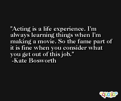 Acting is a life experience. I'm always learning things when I'm making a movie. So the fame part of it is fine when you consider what you get out of this job. -Kate Bosworth