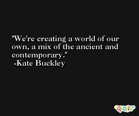 We're creating a world of our own, a mix of the ancient and contemporary. -Kate Buckley