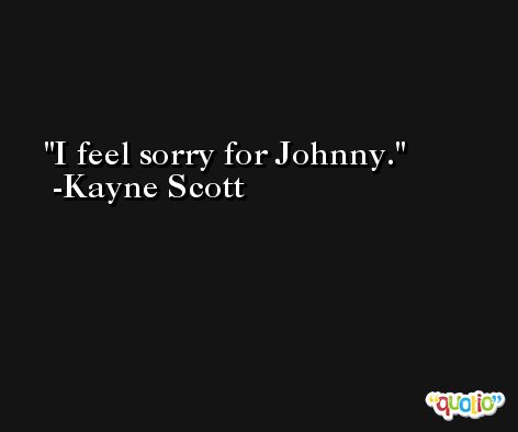 I feel sorry for Johnny. -Kayne Scott