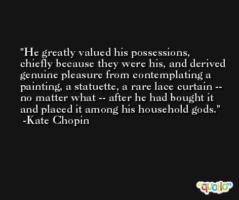 He greatly valued his possessions, chiefly because they were his, and derived genuine pleasure from contemplating a painting, a statuette, a rare lace curtain -- no matter what -- after he had bought it and placed it among his household gods. -Kate Chopin