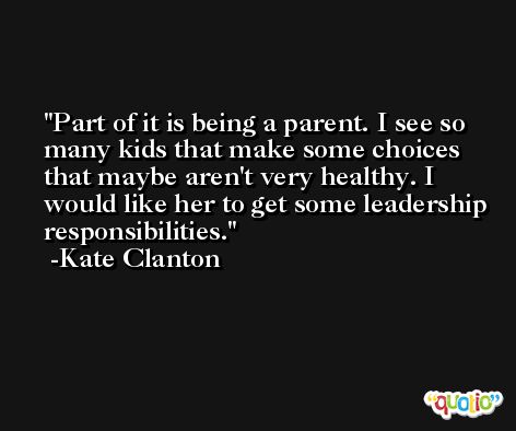Part of it is being a parent. I see so many kids that make some choices that maybe aren't very healthy. I would like her to get some leadership responsibilities. -Kate Clanton