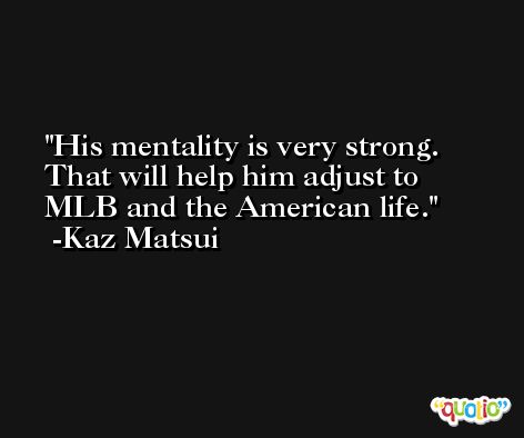 His mentality is very strong. That will help him adjust to MLB and the American life. -Kaz Matsui