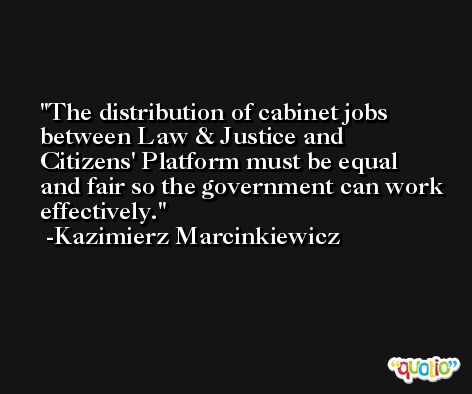 The distribution of cabinet jobs between Law & Justice and Citizens' Platform must be equal and fair so the government can work effectively. -Kazimierz Marcinkiewicz