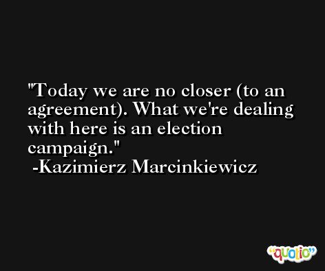 Today we are no closer (to an agreement). What we're dealing with here is an election campaign. -Kazimierz Marcinkiewicz