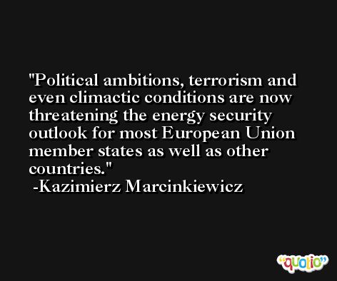 Political ambitions, terrorism and even climactic conditions are now threatening the energy security outlook for most European Union member states as well as other countries. -Kazimierz Marcinkiewicz