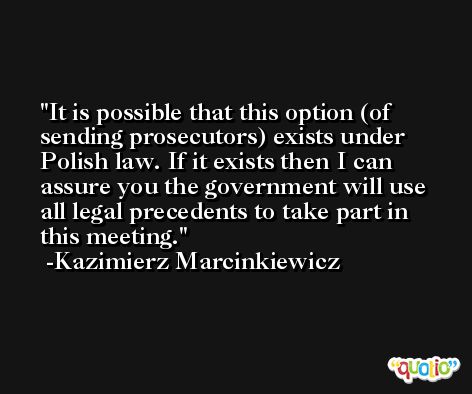 It is possible that this option (of sending prosecutors) exists under Polish law. If it exists then I can assure you the government will use all legal precedents to take part in this meeting. -Kazimierz Marcinkiewicz