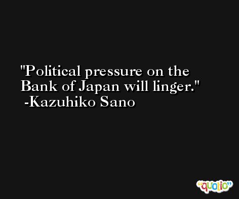 Political pressure on the Bank of Japan will linger. -Kazuhiko Sano