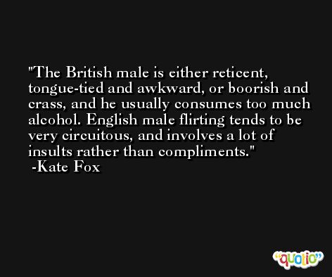 The British male is either reticent, tongue-tied and awkward, or boorish and crass, and he usually consumes too much alcohol. English male flirting tends to be very circuitous, and involves a lot of insults rather than compliments. -Kate Fox
