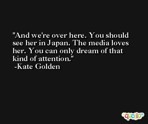 And we're over here. You should see her in Japan. The media loves her. You can only dream of that kind of attention. -Kate Golden